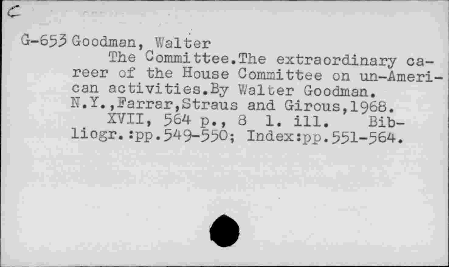 ﻿c
G-653 Goodman, Walter
The Committee.The extraordinary career of the House Committee on un-American activities.By Walter Goodman.
N.Y.,Farrar,Straus and Girous,1968.
XVII, 564 p., 8 1. ill. Bib-liogr.spp.549-550; Index:pp.551-564.